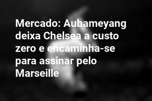 Mercado: Aubameyang deixa Chelsea a custo zero e encaminha-se para assinar pelo Marseille 