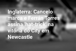 Inglaterra: Cancelo marca e Ferrán Torres assina 'hat-trick' na vitória do City em Newcastle