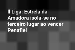 ll Liga: Estrela da Amadora isola-se no terceiro lugar ao vencer Penafiel