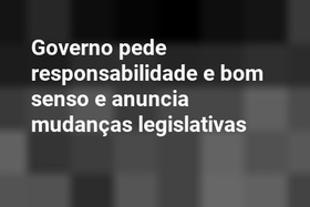 Governo pede responsabilidade e bom senso e anuncia mudanças legislativas