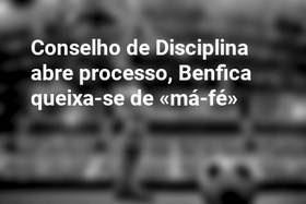 Conselho de Disciplina abre processo, Benfica queixa-se de «má-fé»