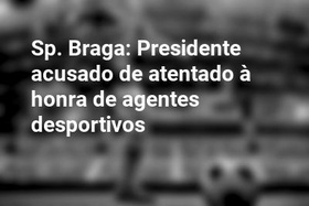 Sp. Braga: Presidente acusado de atentado à honra de agentes desportivos