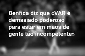 Benfica diz que «VAR é demasiado poderoso para estar em mãos de gente tão incompetente»