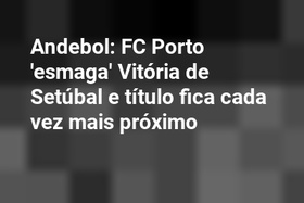 Andebol: FC Porto 'esmaga' Vitória de Setúbal e título fica cada vez mais próximo