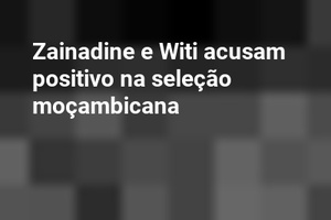 Zainadine e Witi acusam positivo na seleção moçambicana