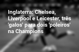 Inglaterra: Chelsea, Liverpool e Leicester, três 'galos' para dois 'poleiros' na Champions