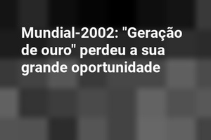 Mundial-2002: "Geração de ouro" perdeu a sua grande oportunidade