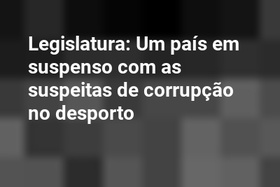 Legislatura: Um país em suspenso com as suspeitas de corrupção no desporto