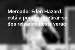 Mercado: Eden Hazard está a ponderar retirar-se dos relvados neste verão