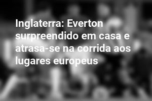 Inglaterra: Everton surpreendido em casa e atrasa-se na corrida aos lugares europeus