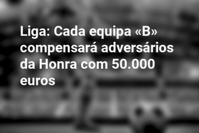 Liga: Cada equipa «B» compensará adversários da Honra com 50.000 euros