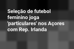 Seleção de futebol feminino joga 'particulares' nos Açores com Rep. Irlanda