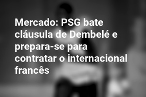 Mercado: PSG bate cláusula de Dembelé e prepara-se para contratar o internacional francês