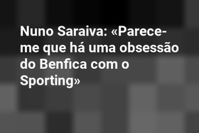 Nuno Saraiva: «Parece-me que há uma obsessão do Benfica com o Sporting»