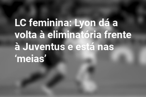 LC feminina: Lyon dá a volta à eliminatória frente à Juventus e está nas ‘meias’