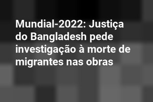 Mundial-2022: Justiça do Bangladesh pede investigação à morte de migrantes nas obras