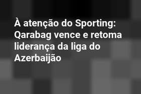 À atenção do Sporting: Qarabag vence e retoma liderança da liga do Azerbaijão