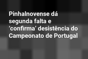Pinhalnovense dá segunda falta e ‘confirma’ desistência do Campeonato de Portugal