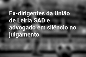 Ex-dirigentes da União de Leiria SAD e advogado em silêncio no julgamento