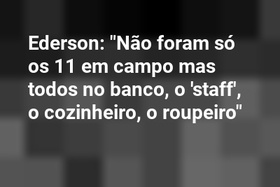 Ederson: "Não foram só os 11 em campo mas todos no banco, o 'staff', o cozinheiro, o roupeiro"