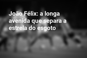 João Félix: a longa avenida que separa a estrela do esgoto