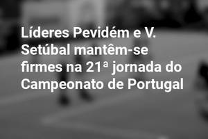 Líderes Pevidém e V. Setúbal mantêm-se firmes na 21ª jornada do Campeonato de Portugal