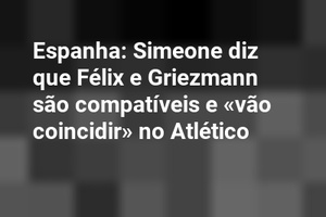 Espanha: Simeone diz que Félix e Griezmann são compatíveis e «vão coincidir» no Atlético