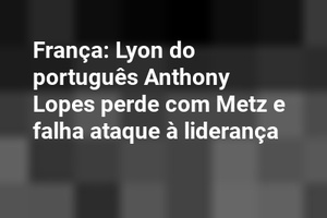 França: Lyon do português Anthony Lopes perde com Metz e falha ataque à liderança