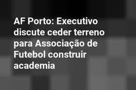 AF Porto: Executivo discute ceder terreno para Associação de Futebol construir academia