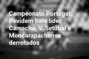 Campeonato Portugal: Pevídem bate líder Camacha, V. Setúbal e Moncarapachense derrotados