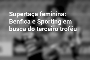Supertaça feminina: Benfica e Sporting em busca do terceiro troféu