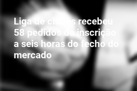 Liga de clubes recebeu 58 pedidos de inscrição a seis horas do fecho do mercado