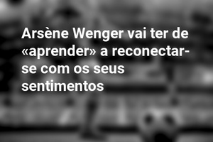 Arsène Wenger vai ter de «aprender» a reconectar-se com os seus sentimentos