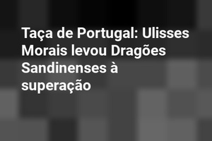 Taça de Portugal: Ulisses Morais levou Dragões Sandinenses à superação