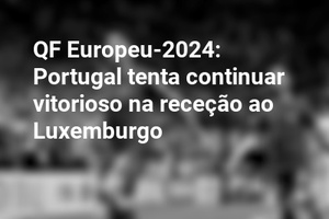 QF Europeu-2024: Portugal tenta continuar vitorioso na receção ao Luxemburgo