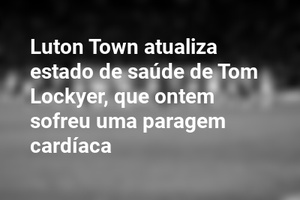 Luton Town atualiza estado de saúde de Tom Lockyer, que ontem sofreu uma paragem cardíaca
