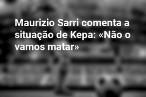 Maurizio Sarri comenta a situação de Kepa: «Não o vamos matar»