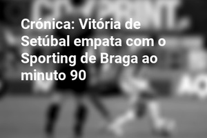 Crónica: Vitória de Setúbal empata com o Sporting de Braga ao minuto 90