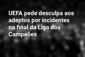 UEFA pede desculpa aos adeptos por incidentes na final da Liga dos Campeões