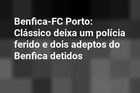 Benfica-FC Porto: Clássico deixa um polícia ferido e dois adeptos do Benfica detidos