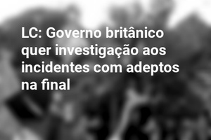 LC: Governo britânico quer investigação aos incidentes com adeptos na final
