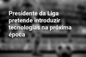 Presidente da Liga pretende introduzir tecnologias na próxima época
