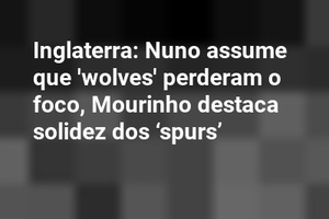 Inglaterra: Nuno assume que 'wolves' perderam o foco, Mourinho destaca solidez dos ‘spurs’