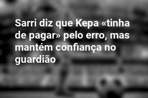 Sarri diz que Kepa «tinha de pagar» pelo erro, mas mantém confiança no guardião