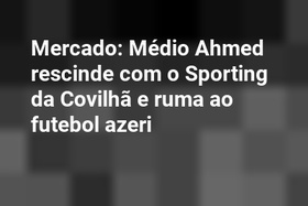 Mercado: Médio Ahmed rescinde com o Sporting da Covilhã e ruma ao futebol azeri
