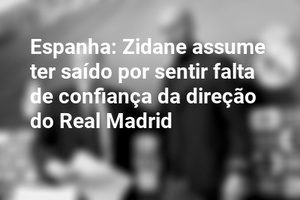 Espanha: Zidane assume ter saído por sentir falta de confiança da direção do Real Madrid