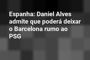 Espanha: Daniel Alves admite que poderá deixar o Barcelona rumo ao PSG