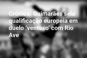 Crónica: Guimarães sela qualificação europeia em duelo ‘ventoso’ com Rio Ave