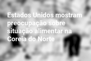 Estados Unidos mostram preocupação sobre situação alimentar na Coreia do Norte